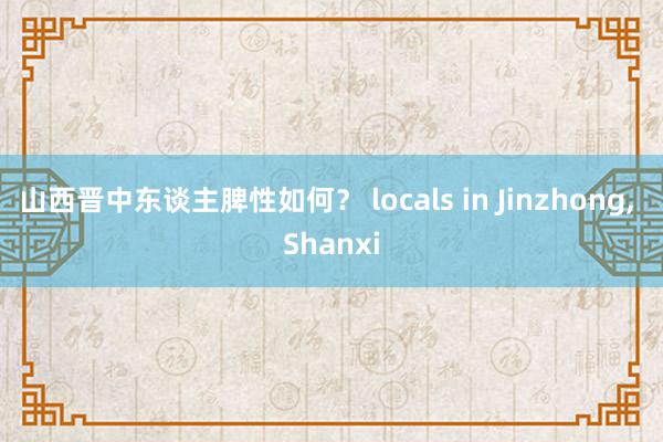 山西晋中东谈主脾性如何？ locals in Jinzhong， Shanxi